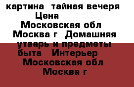 картина -тайная вечеря › Цена ­ 15 000 - Московская обл., Москва г. Домашняя утварь и предметы быта » Интерьер   . Московская обл.,Москва г.